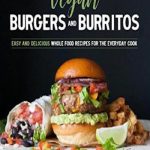 Vegan Burgers & Burritos: Easy and Delicious Whole Food Recipes for the Everyday Cook
