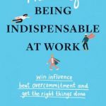 The Art of Being Indispensable at Work: Win Influence, Beat Overcommitment, and Get the Right Things Done