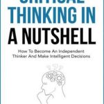 Critical Thinking In A Nutshell: How To Become An Independent Thinker And Make Intelligent Decisions