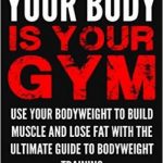 Your Body is Your Gym: Use Your Bodyweight to Build Muscle and Lose Fat With the Ultimate Guide to Bodyweight Training
