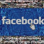 Facebook Marketing in 2021: How to Use Facebook for Business: A Smart Facebook Marketing Strategy Is the Only Way to Connect With Them